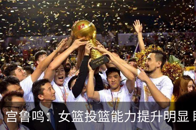宫鲁鸣：女篮投篮能力提升明显 盼海外球员尽早归队
