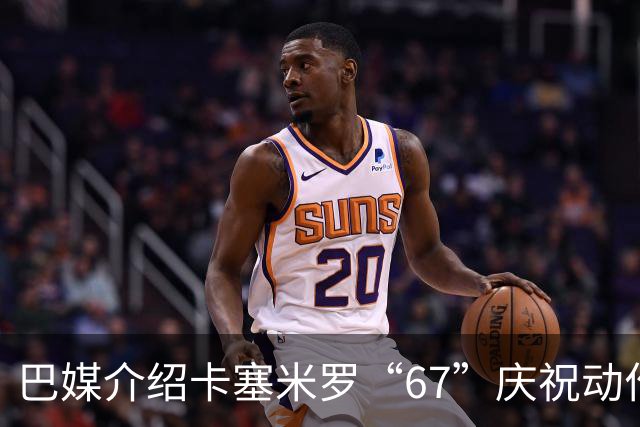 巴媒介绍卡塞米罗“67”庆祝动作：来自阿尔法世代的脑腐热梗