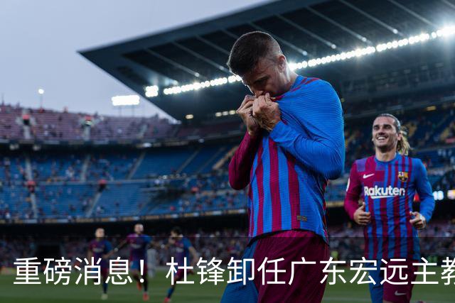 重磅消息！杜锋卸任广东宏远主教练，后续变化值得关注
